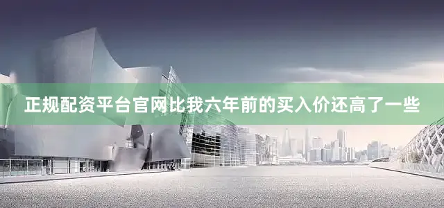 正规配资平台官网比我六年前的买入价还高了一些