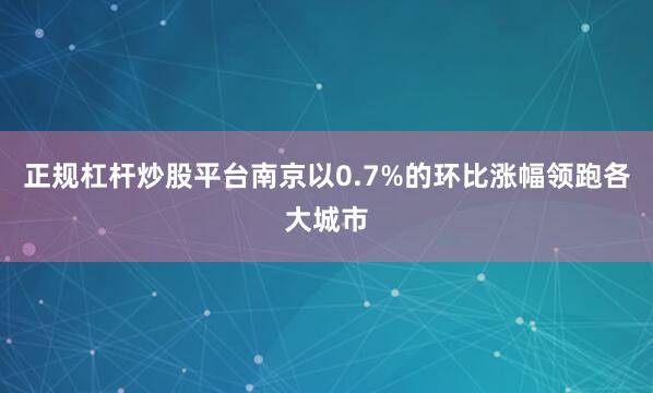 正规杠杆炒股平台南京以0.7%的环比涨幅领跑各大城市