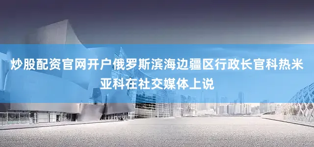 炒股配资官网开户俄罗斯滨海边疆区行政长官科热米亚科在社交媒体上说