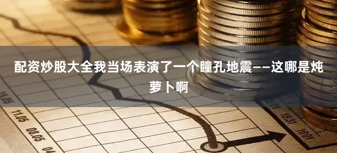 配资炒股大全我当场表演了一个瞳孔地震——这哪是炖萝卜啊