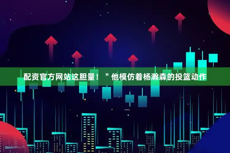 配资官方网站这胆量！＂他模仿着杨瀚森的投篮动作