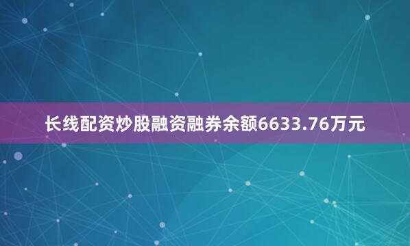 长线配资炒股融资融券余额6633.76万元
