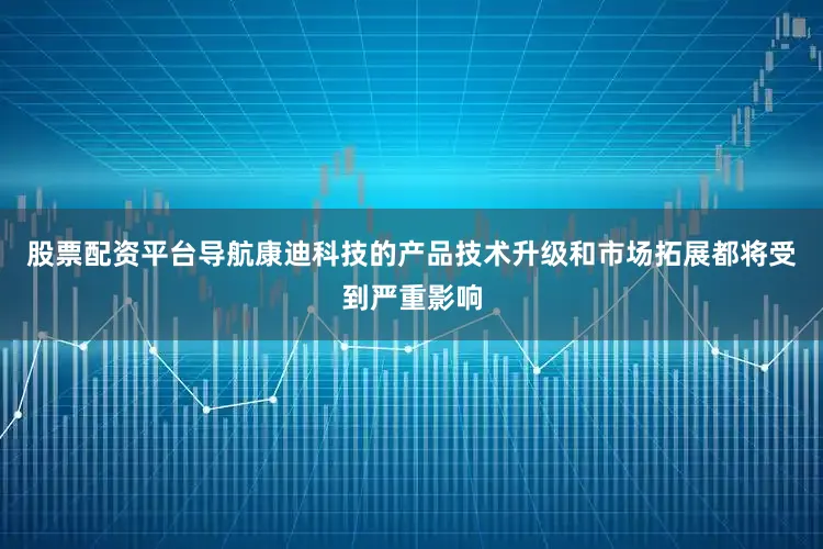 股票配资平台导航康迪科技的产品技术升级和市场拓展都将受到严重影响